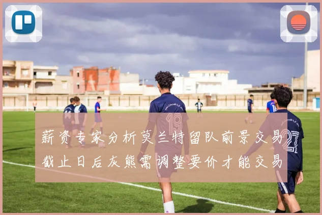 薪资专家分析莫兰特留队前景交易截止日后灰熊需调整要价才能交易
