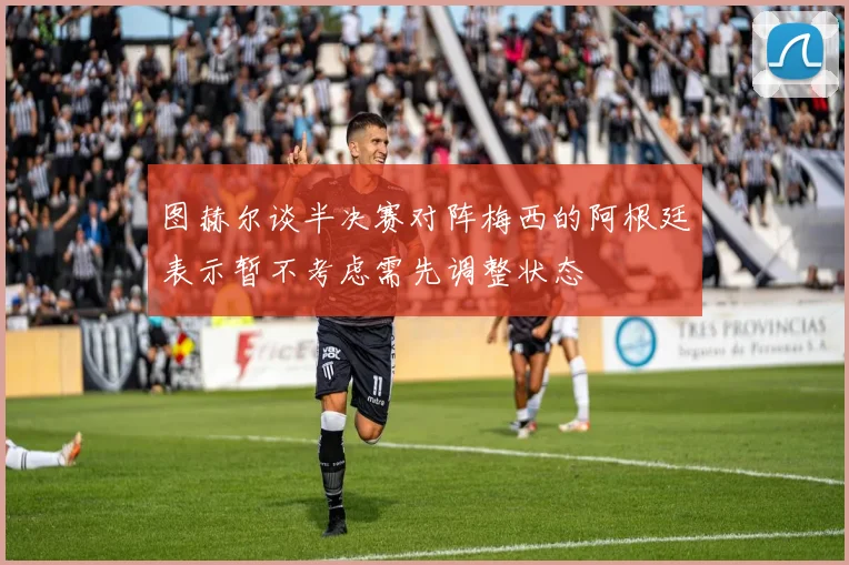 图赫尔谈半决赛对阵梅西的阿根廷表示暂不考虑需先调整状态