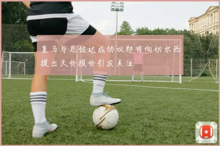 皇马与恩佐达成协议即将向切尔西提出天价报价引发关注