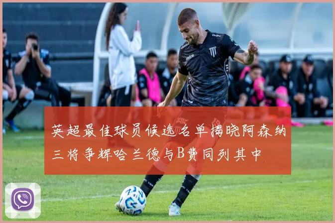 英超最佳球员候选名单揭晓阿森纳三将争辉哈兰德与B费同列其中