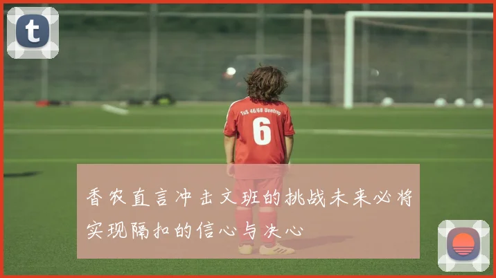 香农直言冲击文班的挑战未来必将实现隔扣的信心与决心
